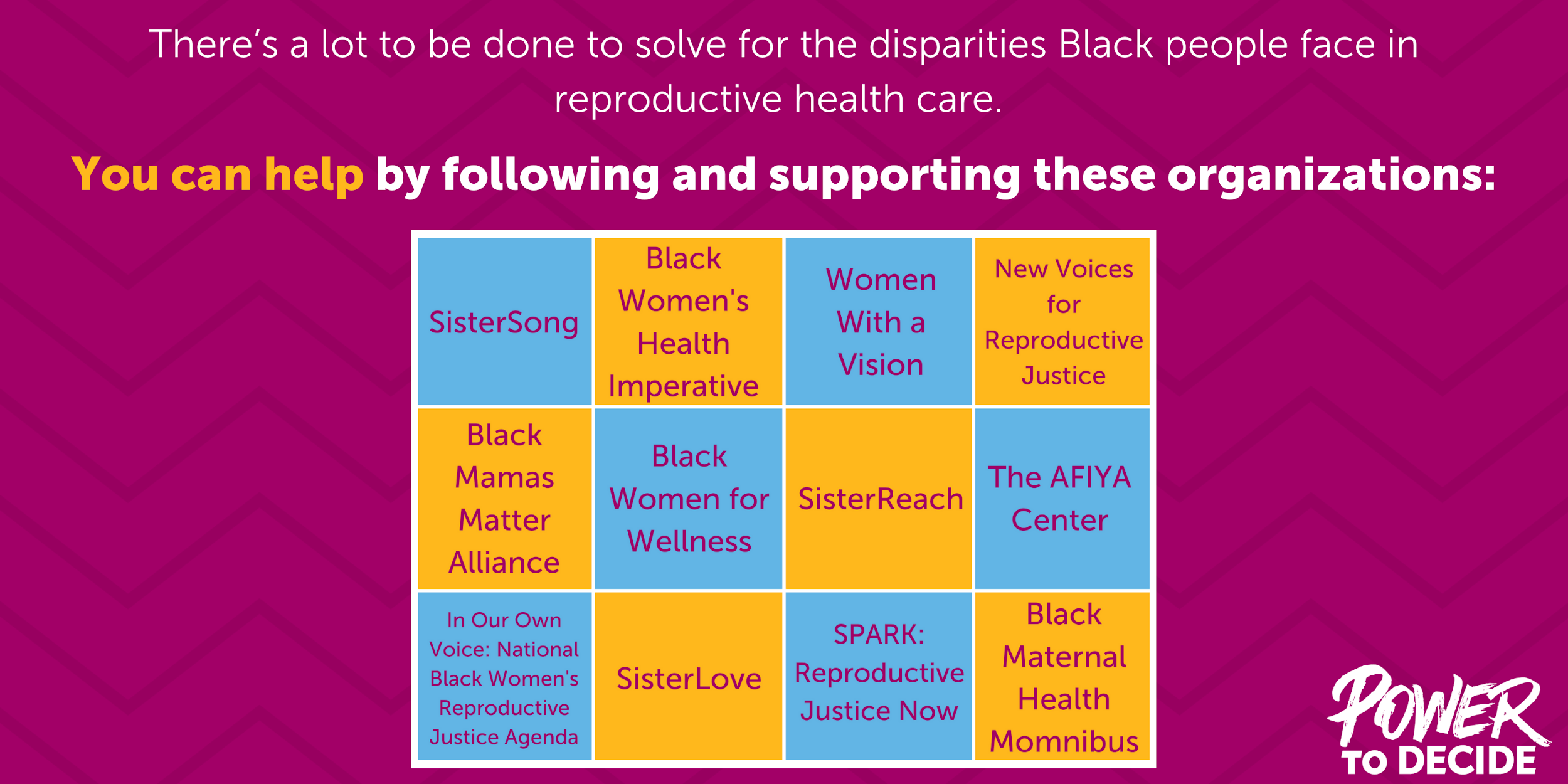A graphic which reads, "there's a lot to be done to solve for the disparities Black people face in reproductive health care. You can help by following and supporting these organizations: SisterSong, Black Women's Health Imperative, Women With a Vision, New Voices for Reproductive Justice, Black Mamas Matter Alliance, Black Women for Wellness, SisterReach, The AFIYA Center, In Our Own Voices, SisterLove, SPARK, Black Maternal Health Momnibus."