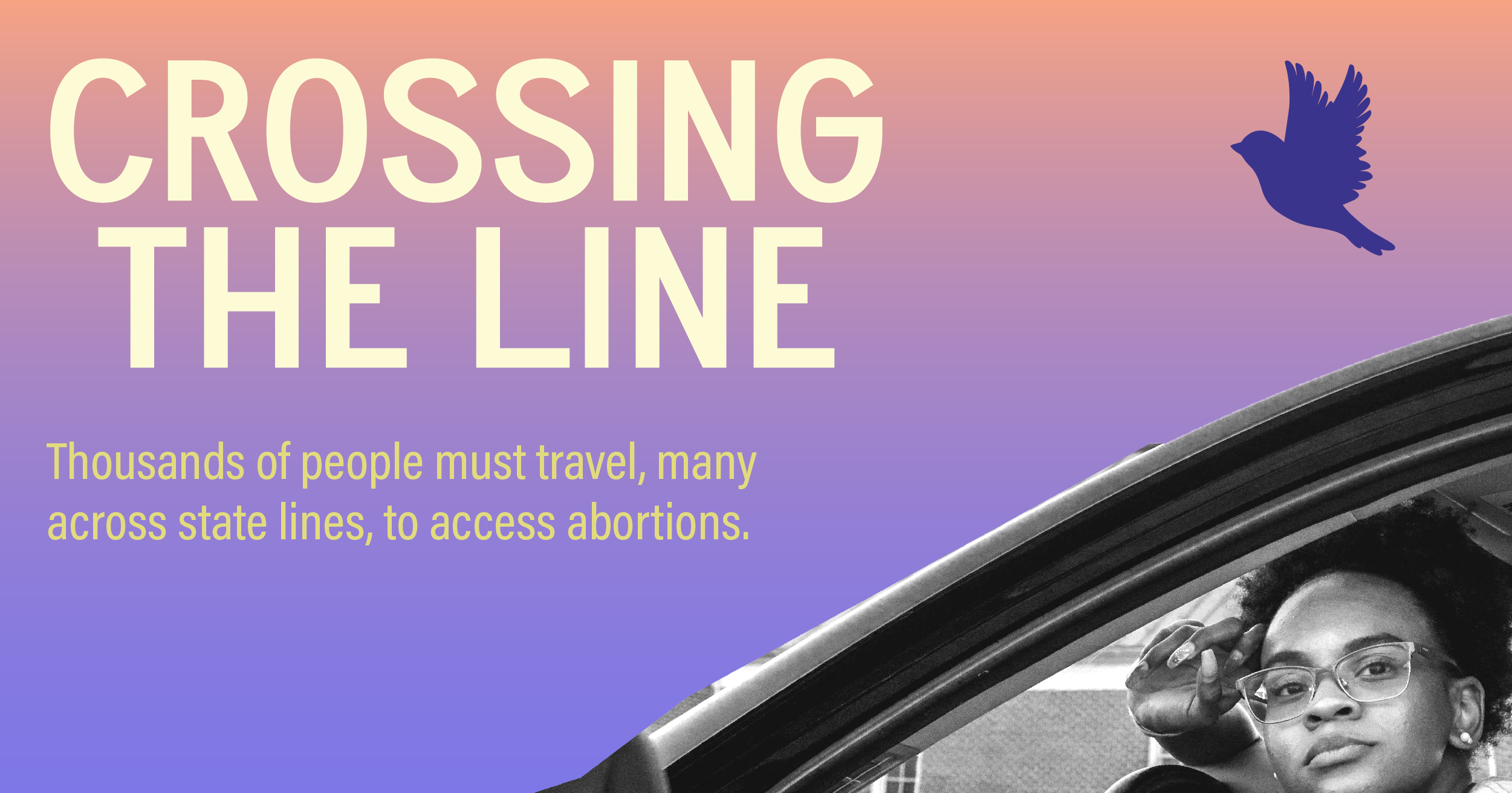 An image of a young woman looking out the window of her car and the words, "Crossing the Line  Thousands of people must travel, many across state lines, to access abortion."