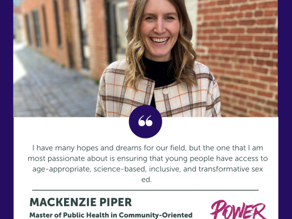 A headshot of Mackenzie Piper and a quote from the interview, "I have many hopes and dreams for our field, but the one that I am most passionate about is ensuring that young people have access to age-appropriate, science-based, inclusive, and transformative sex ed."